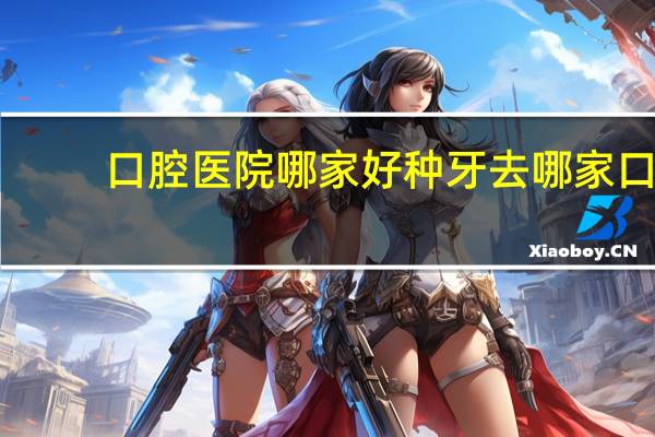 口腔医院哪家好 种牙去哪家口腔医院好点