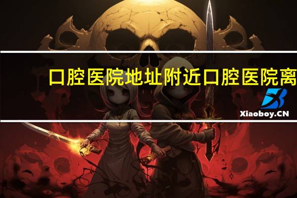 口腔医院地址 附近口腔医院离我位置最近的