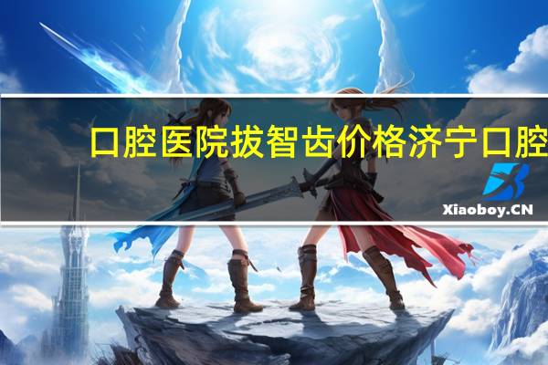 口腔医院拔智齿价格 济宁口腔医院拔牙多少钱