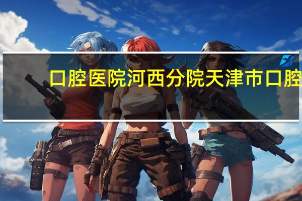口腔医院河西分院 天津市口腔医院怎么样