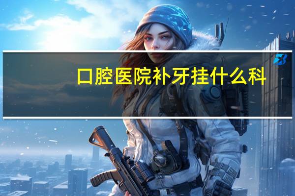 口腔医院补牙挂什么科,补牙挂什么科室