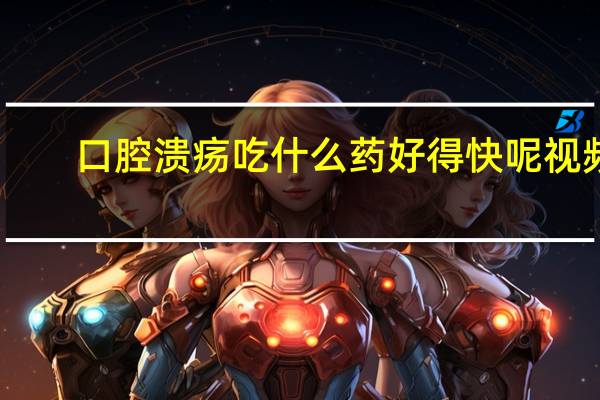 口腔溃疡吃什么药好得快呢视频（口腔溃疡吃什么药好的最快）