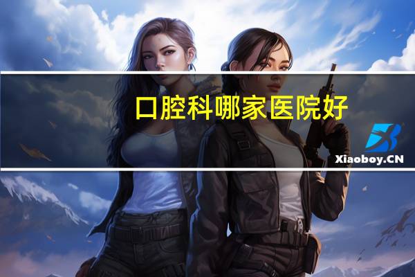 口腔科哪家医院好,10西安市的比较好的口腔医院