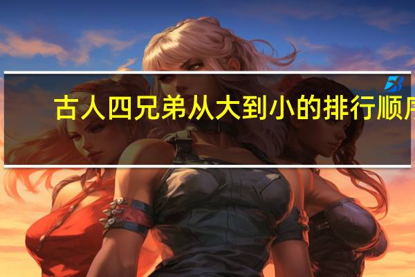 古人四兄弟从大到小的排行顺序(古人四兄弟从大到小排行次序是什么)