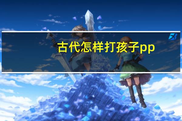 古代怎样打孩子pp（怎样打孩子pp最疼女孩）
