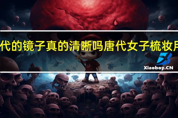 古代的镜子真的清晰吗 唐代女子梳妆用的铜镜