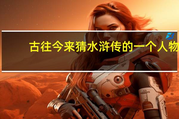古往今来猜水浒传的一个人物（古往今来 打水浒传里一人物）