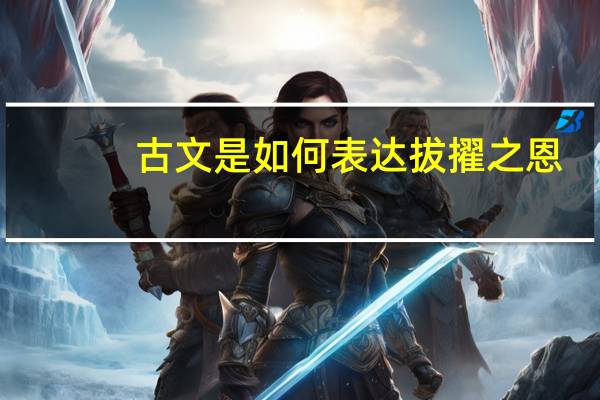 古文是如何表达拔擢之恩