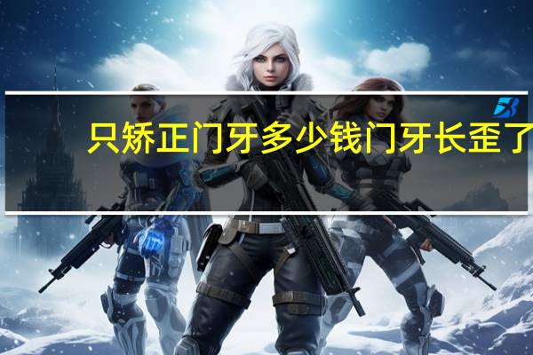 只矫正门牙多少钱 门牙长歪了，通过正畸矫正，不知道要多少钱