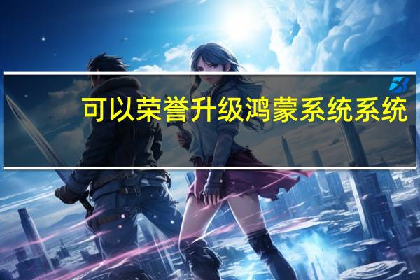 可以荣誉升级鸿蒙系统系统(可以荣誉升级鸿蒙系统系统和鸿蒙系统系统)