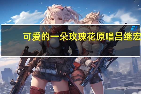 可爱的一朵玫瑰花原唱吕继宏（可爱的一朵玫瑰花原唱）