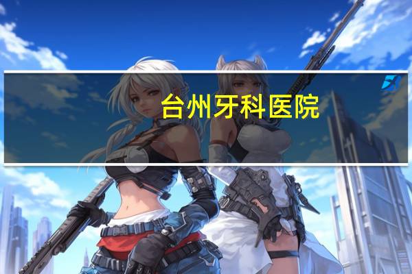 台州牙科医院？说说台州哪家牙科比较好哇