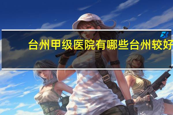 台州甲级医院有哪些 台州较好的普外科医院有哪些