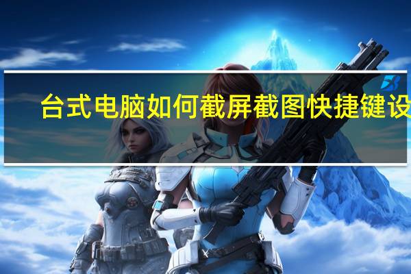 台式电脑如何截屏截图快捷键设置(台式电脑如何截屏截图快捷键)