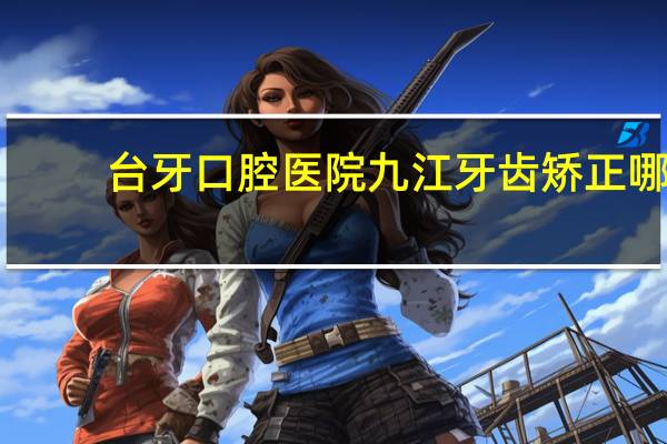 台牙口腔医院 九江牙齿矫正哪个医院最好