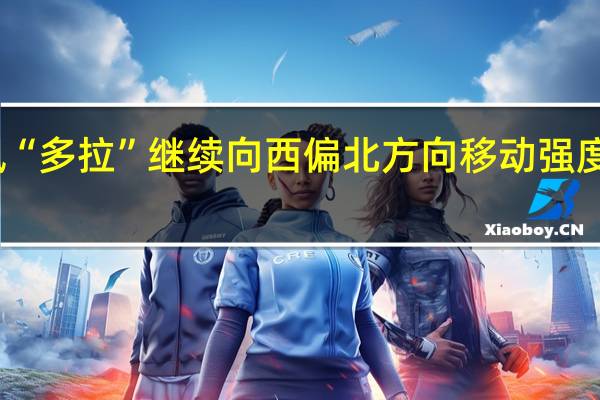 台风“多拉”继续向西偏北方向移动强度逐渐减弱