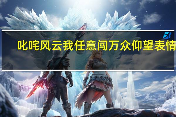 叱咤风云我任意闯万众仰望表情包（叱咤风云我任意闯万众仰望）