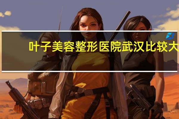 叶子美容整形医院 武汉比较大的整形医院有那些