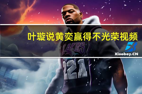 叶璇说黄奕赢得不光荣视频(叶璇说黄奕赢得不光荣)