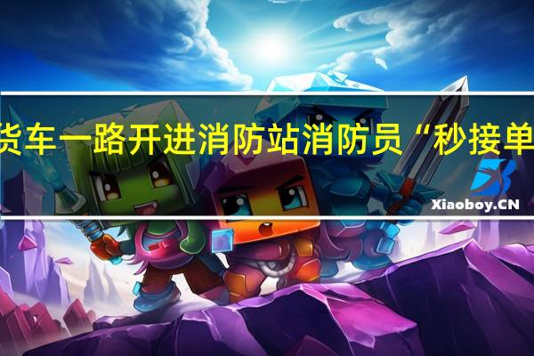 司机把冒烟货车一路开进消防站 消防员“秒接单” 到底什么情况呢