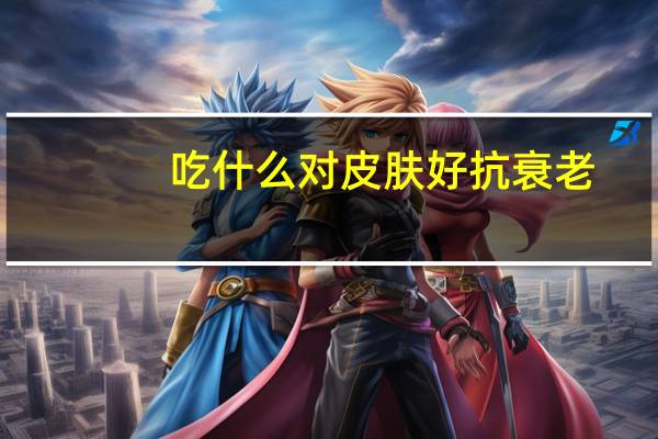 吃什么对皮肤好抗衰老（吃什么对皮肤好）