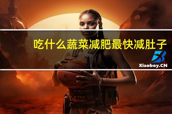 吃什么蔬菜减肥最快减肚子（吃什么蔬菜减肥最快最有效）