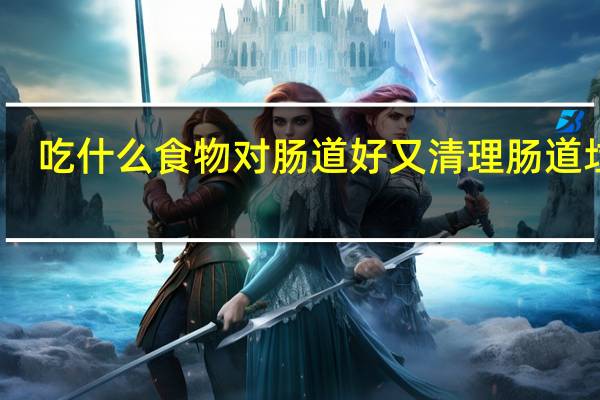 吃什么食物对肠道好又清理肠道垃圾（吃什么食物对肠道好）