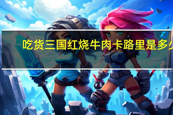 吃货三国 红烧牛肉卡路里是多少