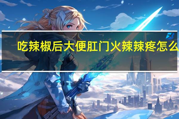 吃辣椒后大便肛门火辣辣疼怎么办(吃辣)
