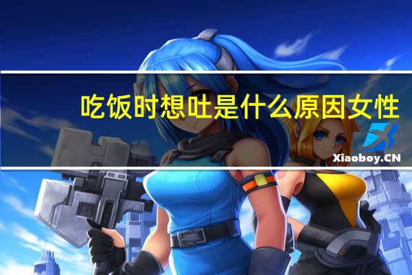 吃饭时想吐是什么原因女性(吃饭时想吐是什么原因)