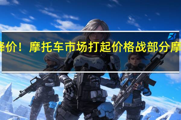 各路商家争相降价！摩托车市场打起价格战 部分摩托车车型降幅达万元
