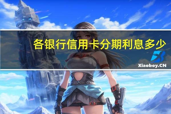 各银行信用卡分期利息多少（信用卡分期还款利息是怎么算的）