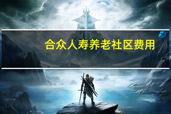 合众人寿养老社区费用（合众人寿养老社区有哪些）