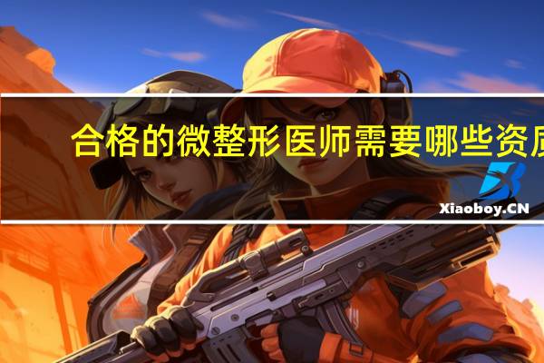 合格的微整形医师需要哪些资质 整形及微整医院需要具备哪些资质及手续