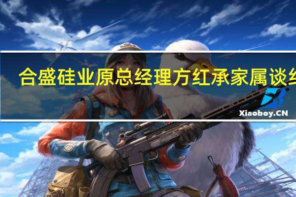 合盛硅业原总经理方红承家属谈纠纷：苛刻条款不会签 我们只要人出来