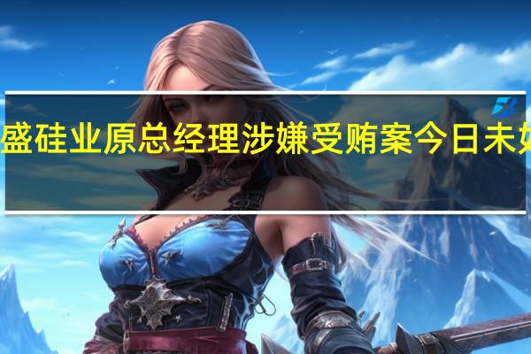 合盛硅业原总经理涉嫌受贿案今日未如期开庭