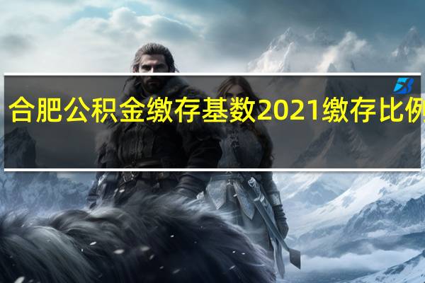 合肥公积金缴存基数2021 缴存比例多少