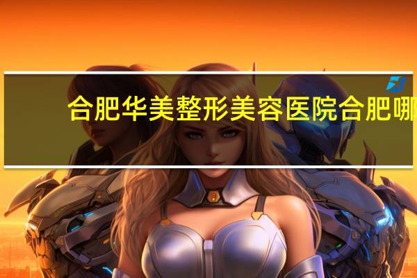 合肥华美整形美容医院 合肥哪家整形医院比较好