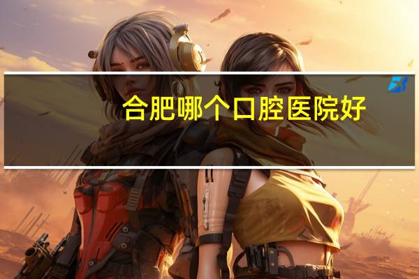 合肥哪个口腔医院好，合肥口腔医院种植牙哪家好