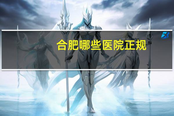 合肥哪些医院正规(请问安徽合肥有哪几家正规医院)