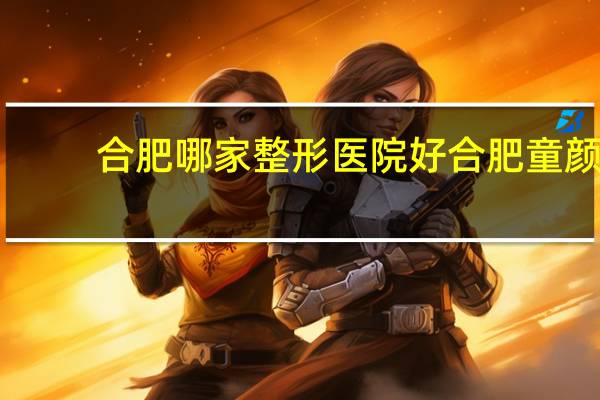 合肥哪家整形医院好 合肥童颜医美整形意院咋样