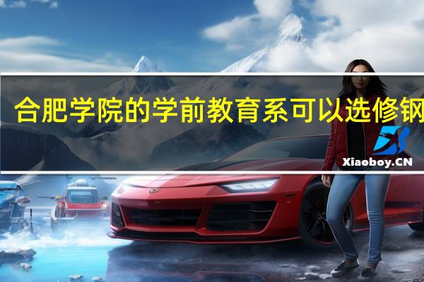 合肥学院的学前教育系可以选修钢琴吗