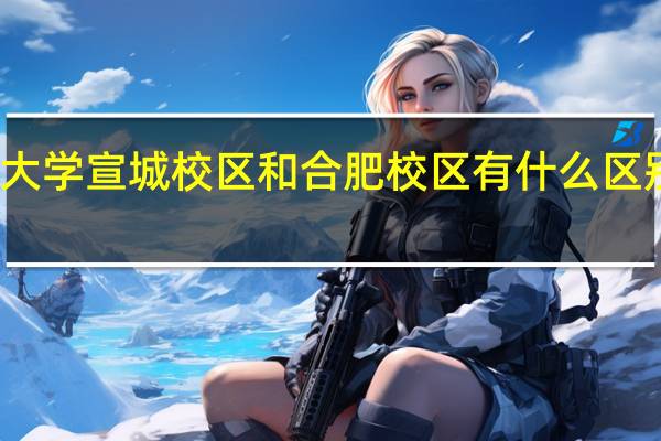 合肥工业大学宣城校区和合肥校区有什么区别 合肥工业大学(宣城校区)