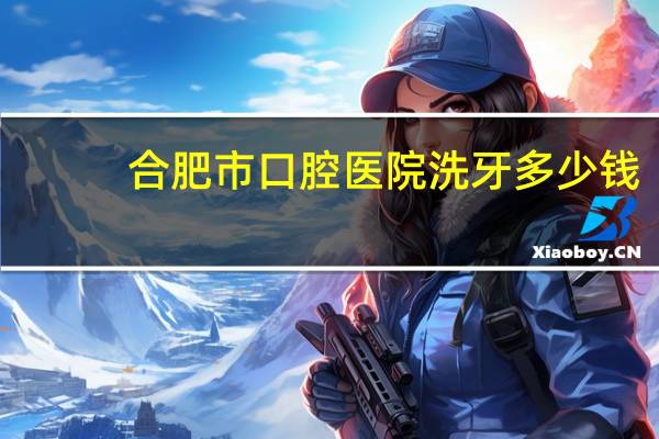 合肥市口腔医院洗牙多少钱?在合肥洗牙多少钱一次