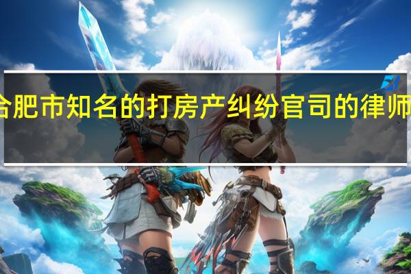合肥市知名的打房产纠纷官司的律师有哪些