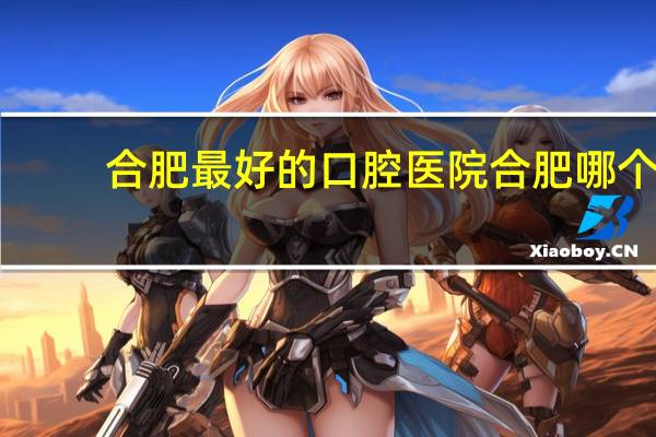 合肥最好的口腔医院 合肥哪个医院的牙科好