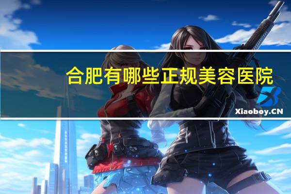 合肥有哪些正规美容医院？合肥哪个省立医院的医美好