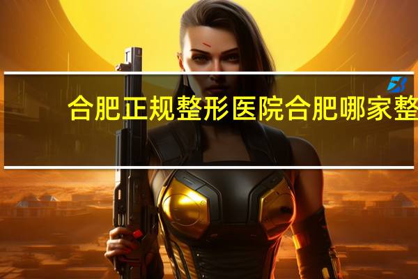 合肥正规整形医院 合肥哪家整形医院比较好