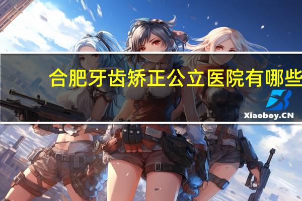合肥牙齿矫正公立医院有哪些(合肥哪家牙科医院矫正牙齿好)