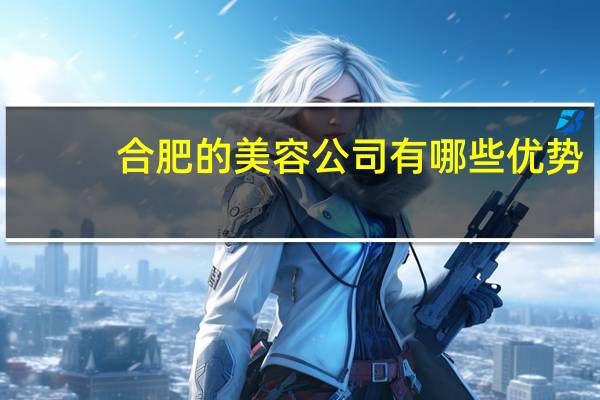 合肥的美容公司有哪些优势(合肥哪家整形医院比较好)